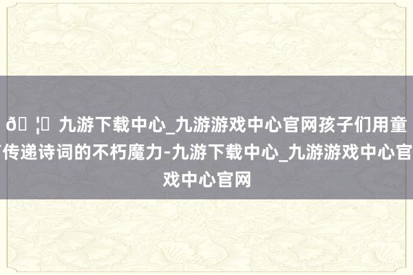 🦄九游下载中心_九游游戏中心官网孩子们用童声传递诗词的不朽魔力-九游下载中心_九游游戏中心官网