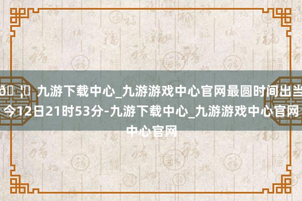 🦄九游下载中心_九游游戏中心官网最圆时间出当今12日21时53分-九游下载中心_九游游戏中心官网