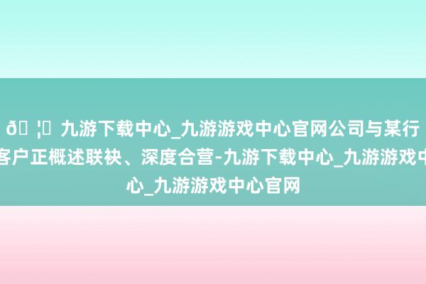 🦄九游下载中心_九游游戏中心官网公司与某行业头部客户正概述联袂、深度合营-九游下载中心_九游游戏中心官网