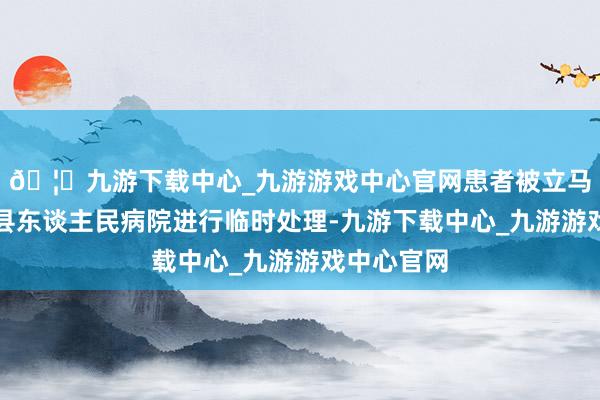 🦄九游下载中心_九游游戏中心官网患者被立马送往嵊泗县东谈主民病院进行临时处理-九游下载中心_九游游戏中心官网