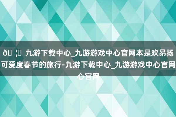 🦄九游下载中心_九游游戏中心官网本是欢昂扬可爱度春节的旅行-九游下载中心_九游游戏中心官网