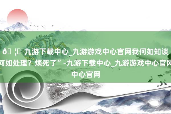 🦄九游下载中心_九游游戏中心官网我何如知谈何如处理？烦死了”-九游下载中心_九游游戏中心官网