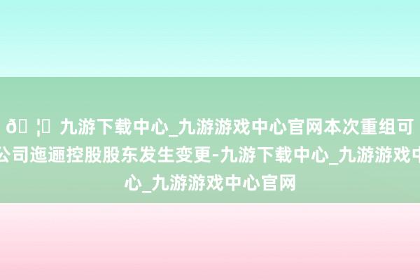 🦄九游下载中心_九游游戏中心官网本次重组可能导致公司迤逦控股股东发生变更-九游下载中心_九游游戏中心官网