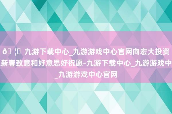 🦄九游下载中心_九游游戏中心官网向宏大投资者致以新春致意和好意思好祝愿-九游下载中心_九游游戏中心官网