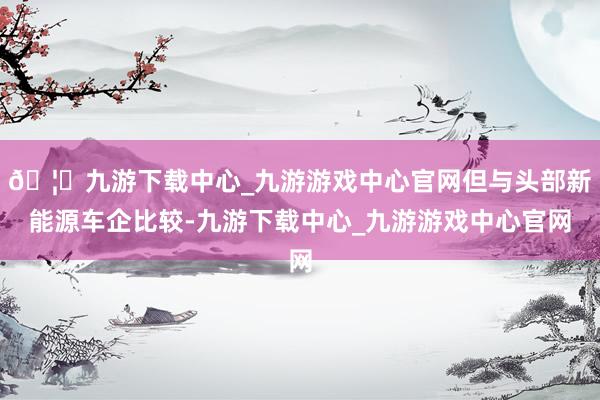 🦄九游下载中心_九游游戏中心官网但与头部新能源车企比较-九游下载中心_九游游戏中心官网