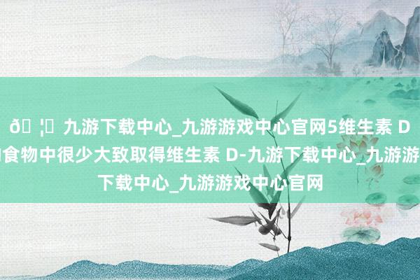 🦄九游下载中心_九游游戏中心官网5维生素 D咱们日常的食物中很少大致取得维生素 D-九游下载中心_九游游戏中心官网