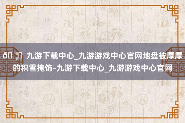 🦄九游下载中心_九游游戏中心官网地盘被厚厚的积雪掩饰-九游下载中心_九游游戏中心官网