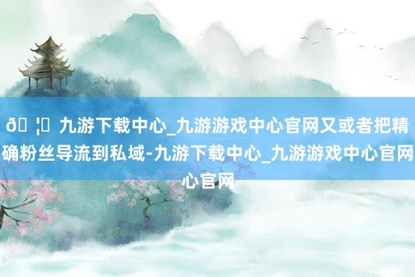 🦄九游下载中心_九游游戏中心官网又或者把精确粉丝导流到私域-九游下载中心_九游游戏中心官网