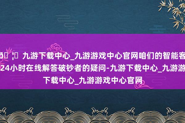 🦄九游下载中心_九游游戏中心官网咱们的智能客服系统简略24小时在线解答破钞者的疑问-九游下载中心_九游游戏中心官网