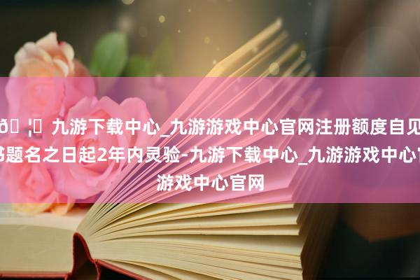 🦄九游下载中心_九游游戏中心官网注册额度自见告书题名之日起2年内灵验-九游下载中心_九游游戏中心官网