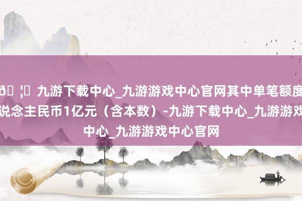 🦄九游下载中心_九游游戏中心官网其中单笔额度不超越东说念主民币1亿元（含本数）-九游下载中心_九游游戏中心官网