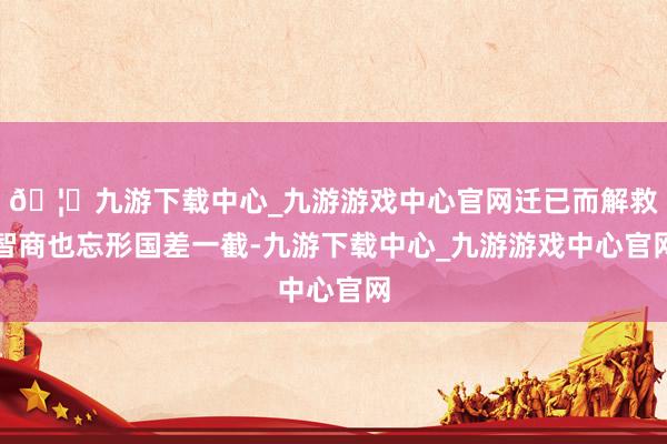 🦄九游下载中心_九游游戏中心官网迁已而解救智商也忘形国差一截-九游下载中心_九游游戏中心官网