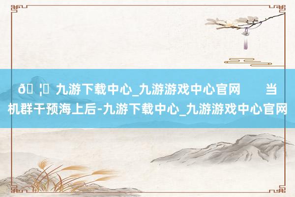 🦄九游下载中心_九游游戏中心官网       当机群干预海上后-九游下载中心_九游游戏中心官网