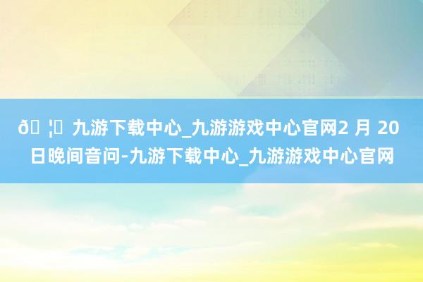 🦄九游下载中心_九游游戏中心官网2 月 20 日晚间音问-九游下载中心_九游游戏中心官网