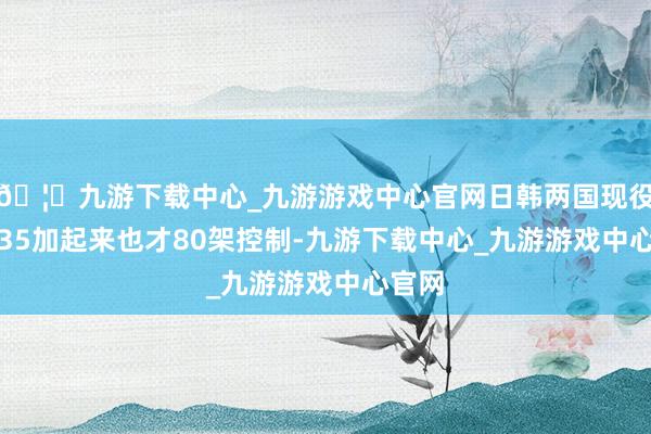 🦄九游下载中心_九游游戏中心官网日韩两国现役的F-35加起来也才80架控制-九游下载中心_九游游戏中心官网