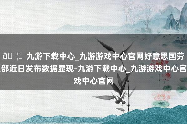 🦄九游下载中心_九游游戏中心官网好意思国劳工部近日发布数据显现-九游下载中心_九游游戏中心官网