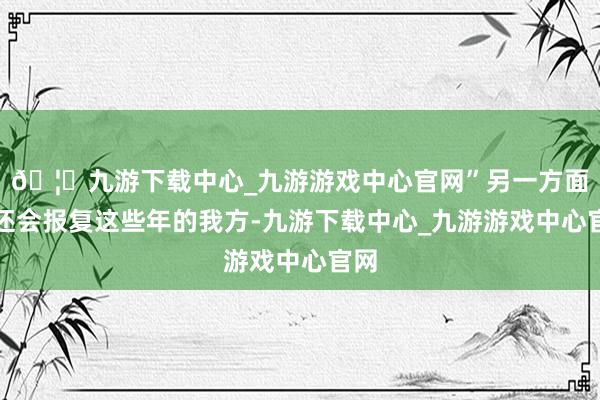 🦄九游下载中心_九游游戏中心官网”另一方面你还会报复这些年的我方-九游下载中心_九游游戏中心官网