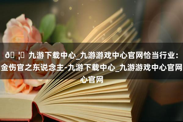 🦄九游下载中心_九游游戏中心官网恰当行业：金伤官之东说念主-九游下载中心_九游游戏中心官网