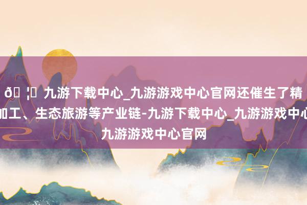 🦄九游下载中心_九游游戏中心官网还催生了精油深加工、生态旅游等产业链-九游下载中心_九游游戏中心官网