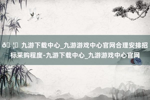 🦄九游下载中心_九游游戏中心官网合理安排招标采购程度-九游下载中心_九游游戏中心官网