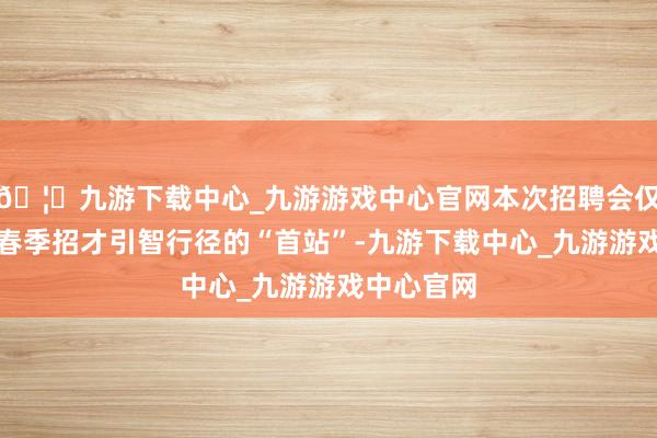 🦄九游下载中心_九游游戏中心官网本次招聘会仅仅庐江县春季招才引智行径的“首站”-九游下载中心_九游游戏中心官网