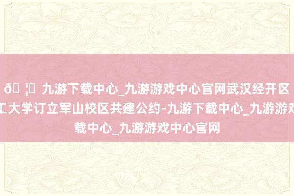 🦄九游下载中心_九游游戏中心官网武汉经开区与武汉理工大学订立军山校区共建公约-九游下载中心_九游游戏中心官网
