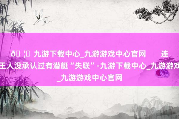 🦄九游下载中心_九游游戏中心官网       连五角大楼王人没承认过有潜艇“失联”-九游下载中心_九游游戏中心官网