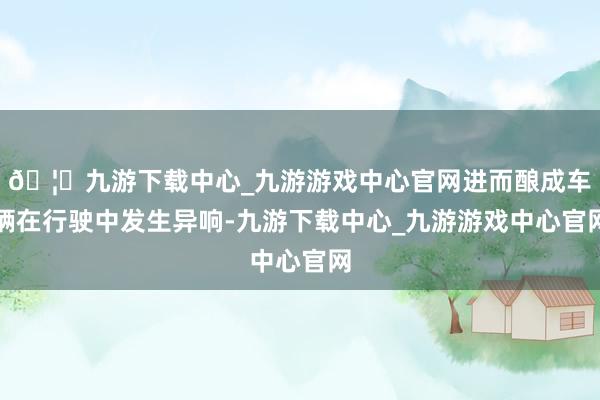 🦄九游下载中心_九游游戏中心官网进而酿成车辆在行驶中发生异响-九游下载中心_九游游戏中心官网