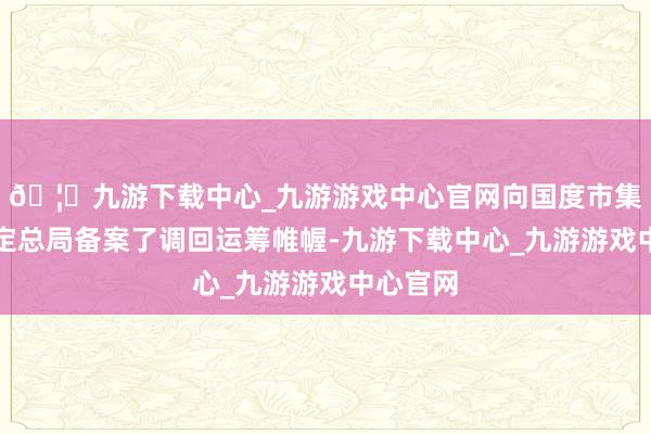 🦄九游下载中心_九游游戏中心官网向国度市集监督搞定总局备案了调回运筹帷幄-九游下载中心_九游游戏中心官网