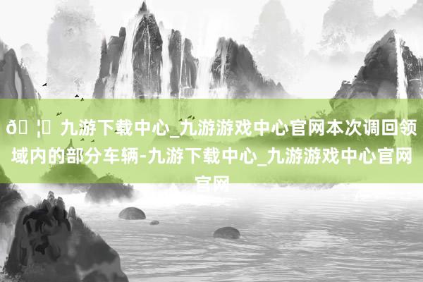 🦄九游下载中心_九游游戏中心官网本次调回领域内的部分车辆-九游下载中心_九游游戏中心官网