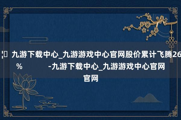 🦄九游下载中心_九游游戏中心官网股价累计飞腾26.11%            -九游下载中心_九游游戏中心官网