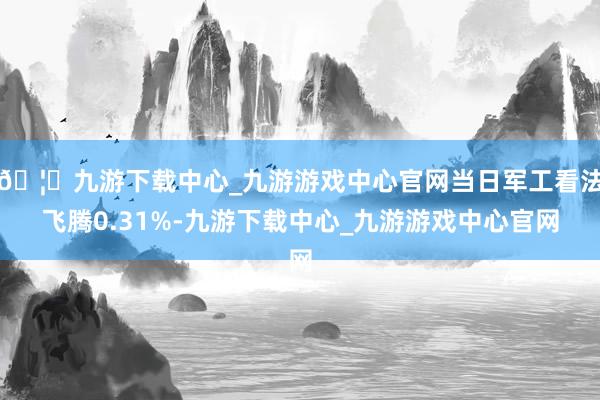 🦄九游下载中心_九游游戏中心官网当日军工看法飞腾0.31%-九游下载中心_九游游戏中心官网