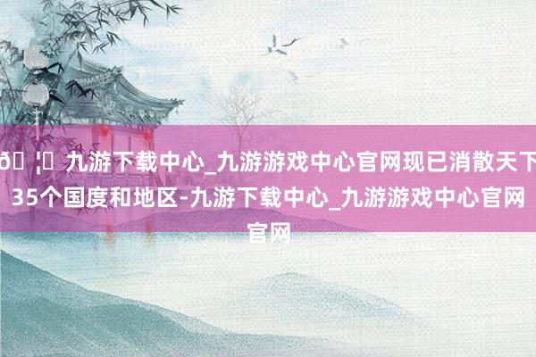🦄九游下载中心_九游游戏中心官网现已消散天下35个国度和地区-九游下载中心_九游游戏中心官网