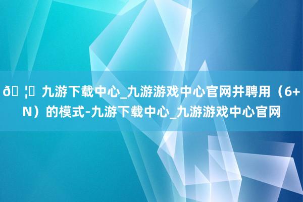 🦄九游下载中心_九游游戏中心官网并聘用（6+N）的模式-九游下载中心_九游游戏中心官网