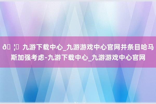 🦄九游下载中心_九游游戏中心官网并条目哈马斯加强考虑-九游下载中心_九游游戏中心官网