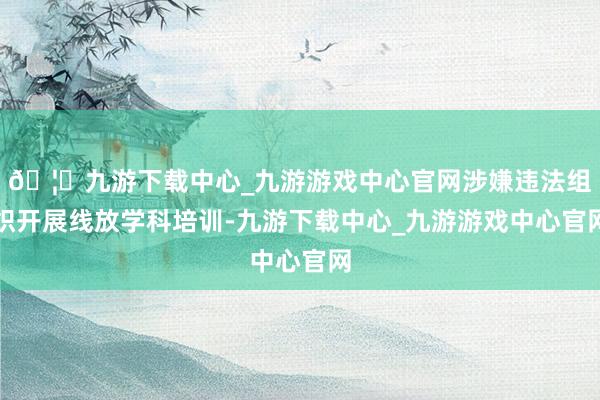 🦄九游下载中心_九游游戏中心官网涉嫌违法组织开展线放学科培训-九游下载中心_九游游戏中心官网