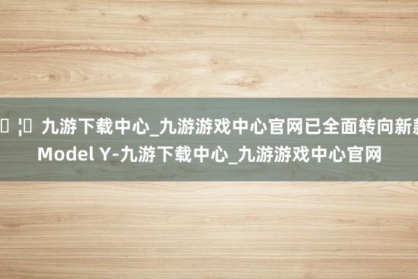 🦄九游下载中心_九游游戏中心官网已全面转向新款Model Y-九游下载中心_九游游戏中心官网