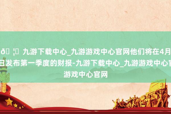 🦄九游下载中心_九游游戏中心官网他们将在4月17日发布第一季度的财报-九游下载中心_九游游戏中心官网