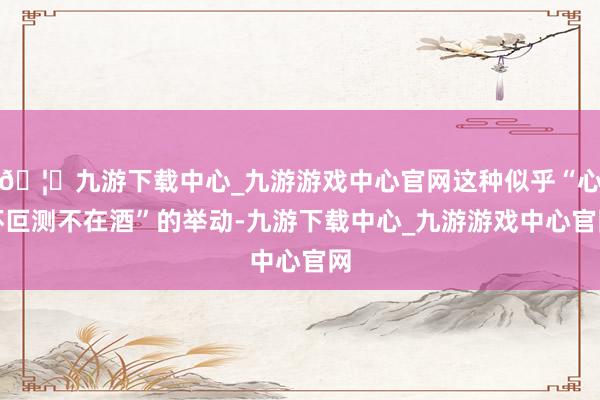 🦄九游下载中心_九游游戏中心官网这种似乎“心怀叵测不在酒”的举动-九游下载中心_九游游戏中心官网