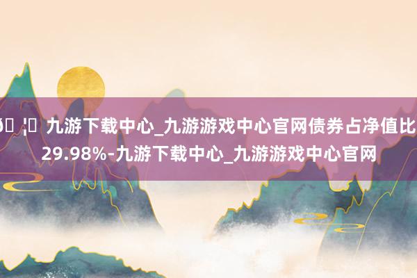 🦄九游下载中心_九游游戏中心官网债券占净值比129.98%-九游下载中心_九游游戏中心官网