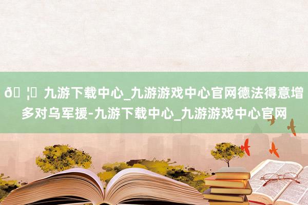 🦄九游下载中心_九游游戏中心官网德法得意增多对乌军援-九游下载中心_九游游戏中心官网
