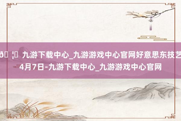 🦄九游下载中心_九游游戏中心官网好意思东技艺4月7日-九游下载中心_九游游戏中心官网