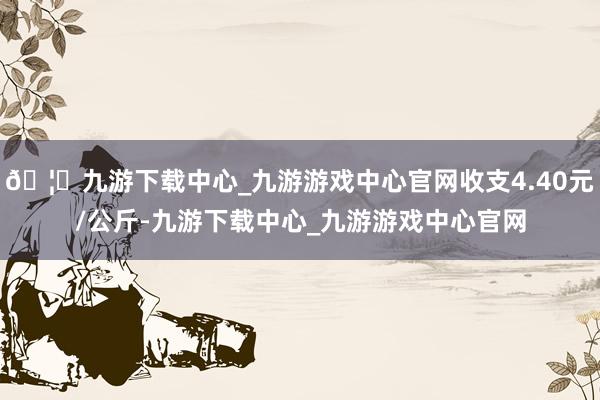 🦄九游下载中心_九游游戏中心官网收支4.40元/公斤-九游下载中心_九游游戏中心官网