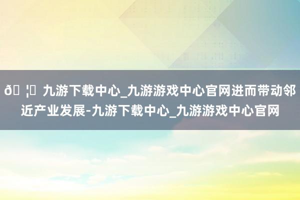 🦄九游下载中心_九游游戏中心官网进而带动邻近产业发展-九游下载中心_九游游戏中心官网