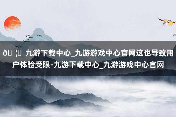 🦄九游下载中心_九游游戏中心官网这也导致用户体验受限-九游下载中心_九游游戏中心官网