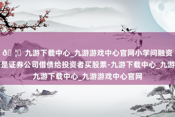 🦄九游下载中心_九游游戏中心官网小学问融资融券：融资即是证券公司借债给投资者买股票-九游下载中心_九游游戏中心官网