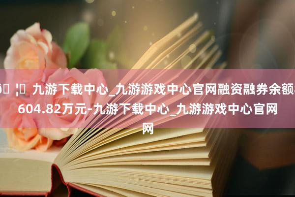 🦄九游下载中心_九游游戏中心官网融资融券余额8604.82万元-九游下载中心_九游游戏中心官网