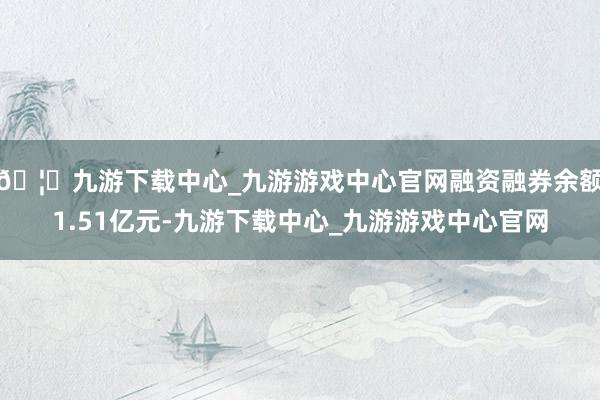 🦄九游下载中心_九游游戏中心官网融资融券余额1.51亿元-九游下载中心_九游游戏中心官网