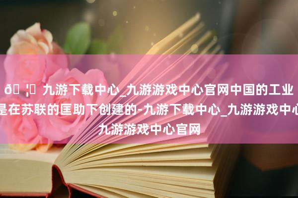 🦄九游下载中心_九游游戏中心官网中国的工业体系是在苏联的匡助下创建的-九游下载中心_九游游戏中心官网