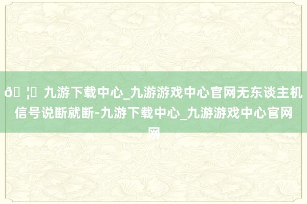🦄九游下载中心_九游游戏中心官网无东谈主机信号说断就断-九游下载中心_九游游戏中心官网